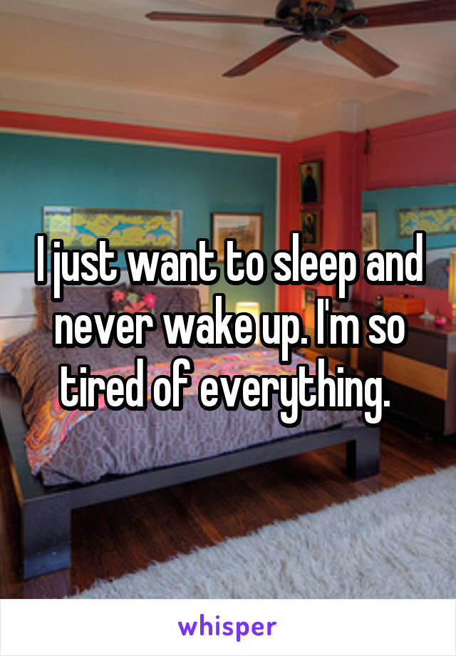 I just want to sleep and never wake up. I'm so tired of everything. 