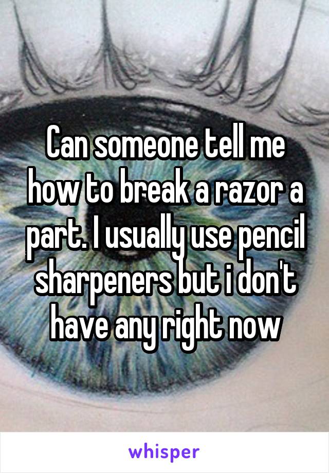 Can someone tell me how to break a razor a part. I usually use pencil sharpeners but i don't have any right now
