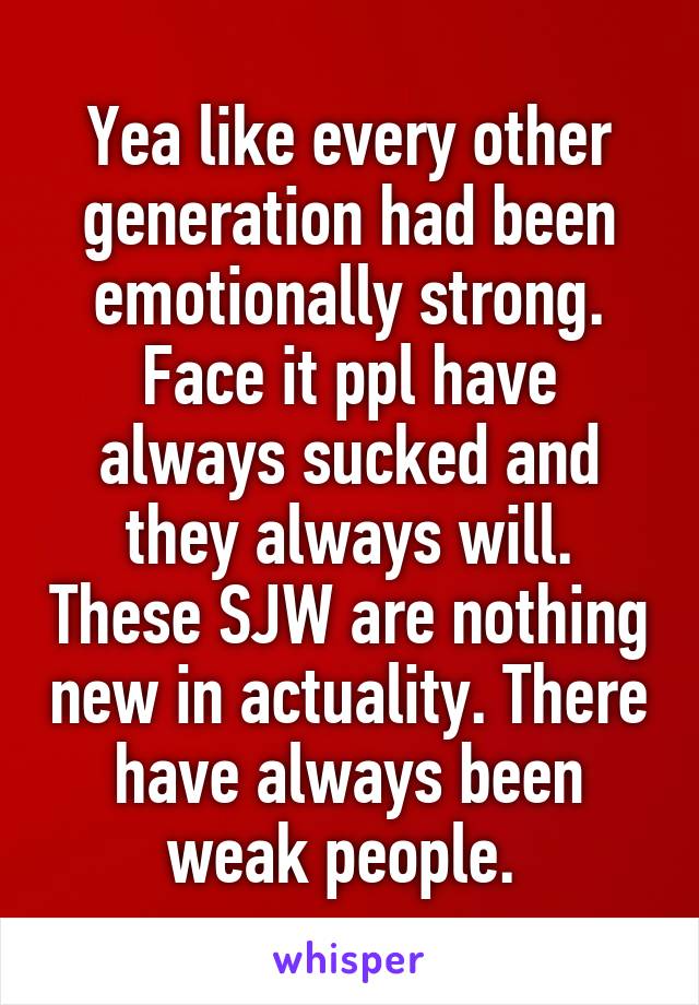 Yea like every other generation had been emotionally strong. Face it ppl have always sucked and they always will. These SJW are nothing new in actuality. There have always been weak people. 