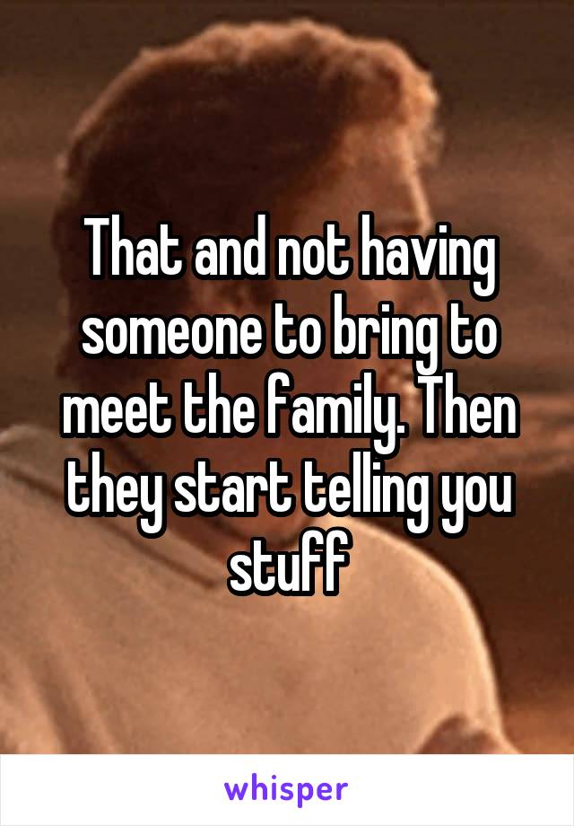 That and not having someone to bring to meet the family. Then they start telling you stuff