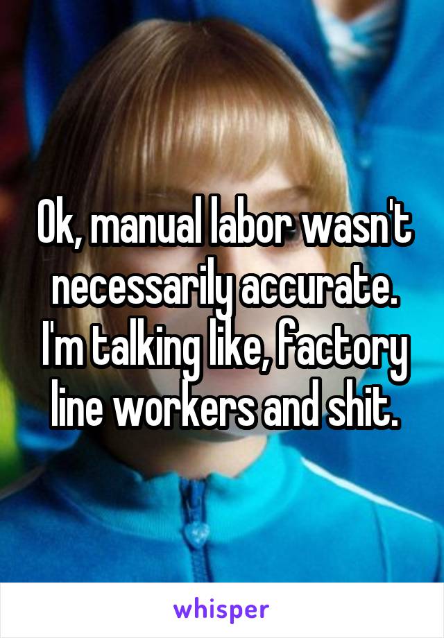 Ok, manual labor wasn't necessarily accurate. I'm talking like, factory line workers and shit.