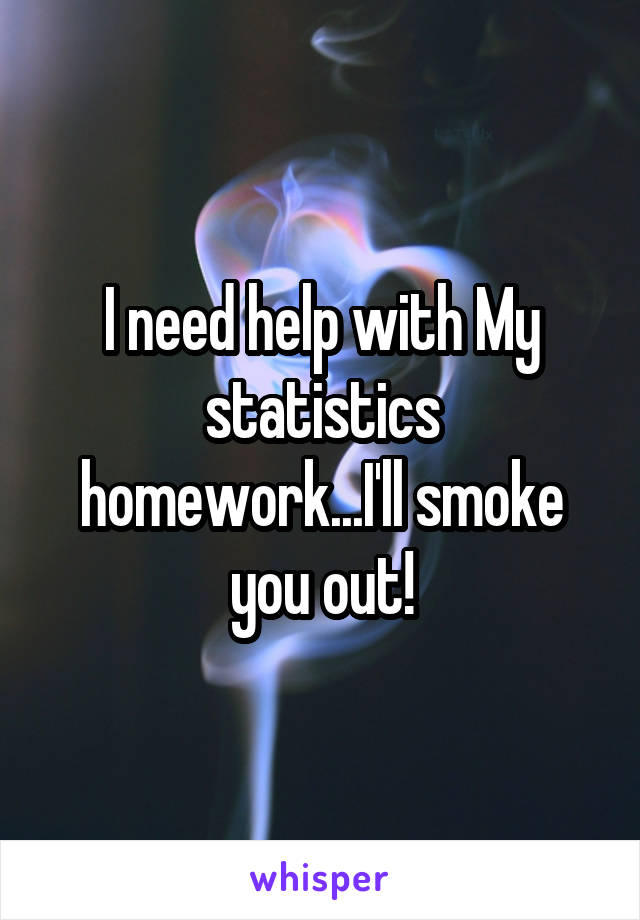 I need help with My statistics homework...I'll smoke you out!