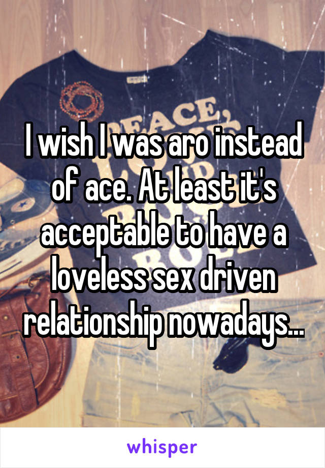 I wish I was aro instead of ace. At least it's acceptable to have a loveless sex driven relationship nowadays...