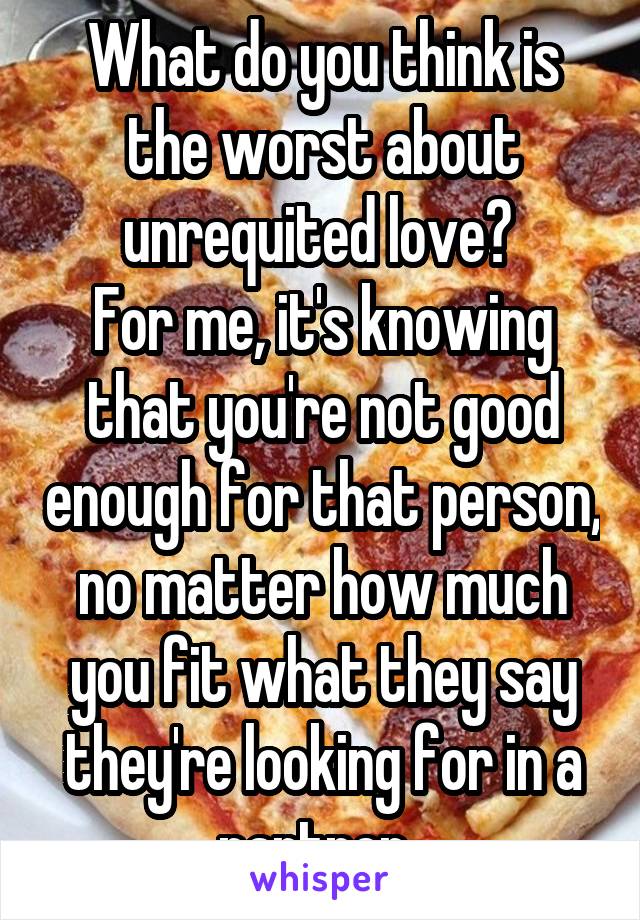 What do you think is the worst about unrequited love? 
For me, it's knowing that you're not good enough for that person, no matter how much you fit what they say they're looking for in a partner. 