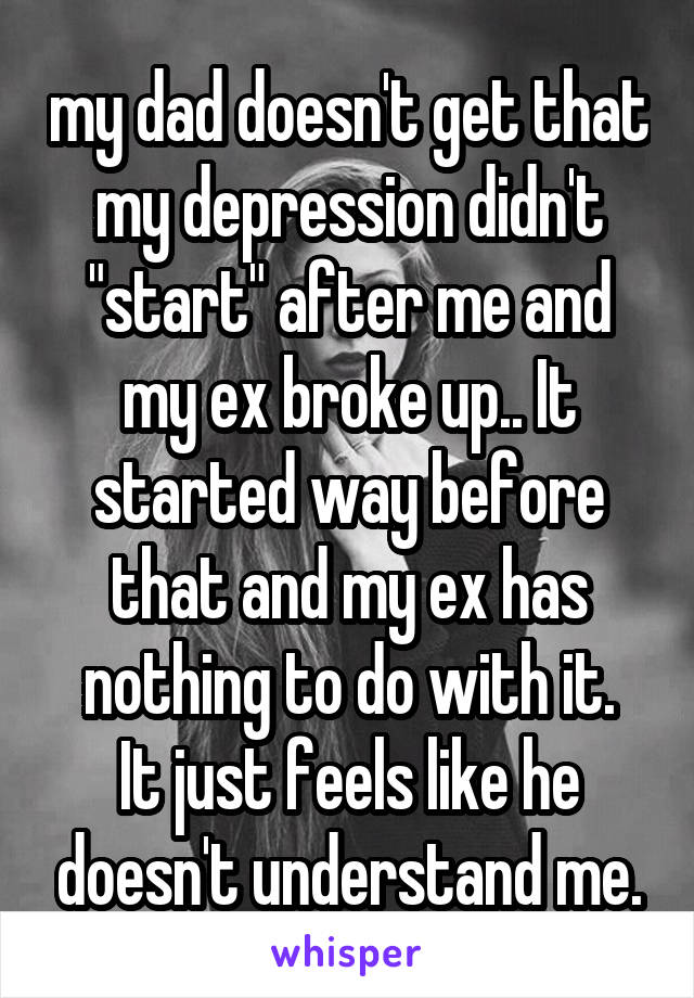 my dad doesn't get that my depression didn't "start" after me and my ex broke up.. It started way before that and my ex has nothing to do with it.
It just feels like he doesn't understand me.