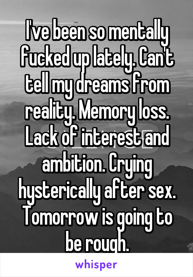 I've been so mentally fucked up lately. Can't tell my dreams from reality. Memory loss. Lack of interest and ambition. Crying hysterically after sex. Tomorrow is going to be rough.