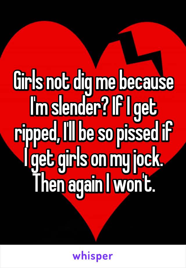 Girls not dig me because I'm slender? If I get ripped, I'll be so pissed if I get girls on my jock. Then again I won't.