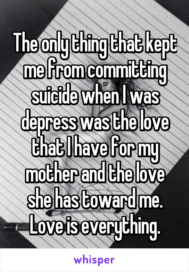 The only thing that kept me from committing suicide when I was depress was the love that I have for my mother and the love she has toward me. Love is everything.