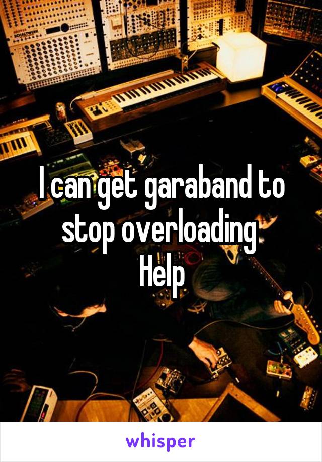 I can get garaband to stop overloading 
Help