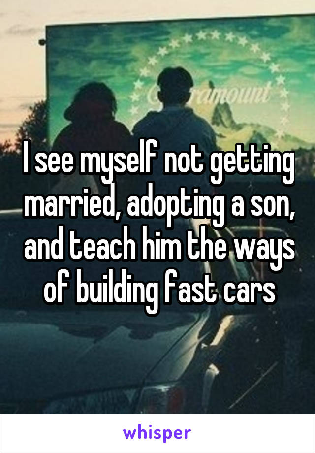 I see myself not getting married, adopting a son, and teach him the ways of building fast cars