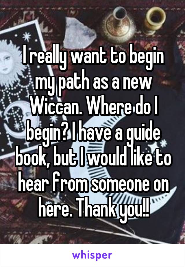 I really want to begin my path as a new Wiccan. Where do I begin? I have a guide book, but I would like to hear from someone on here. Thank you!!