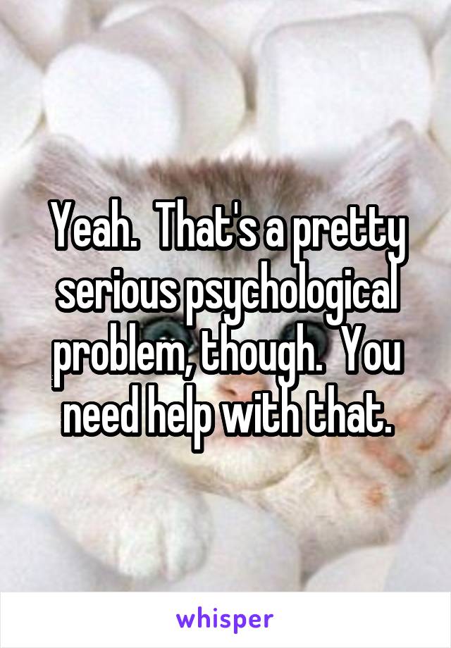 Yeah.  That's a pretty serious psychological problem, though.  You need help with that.