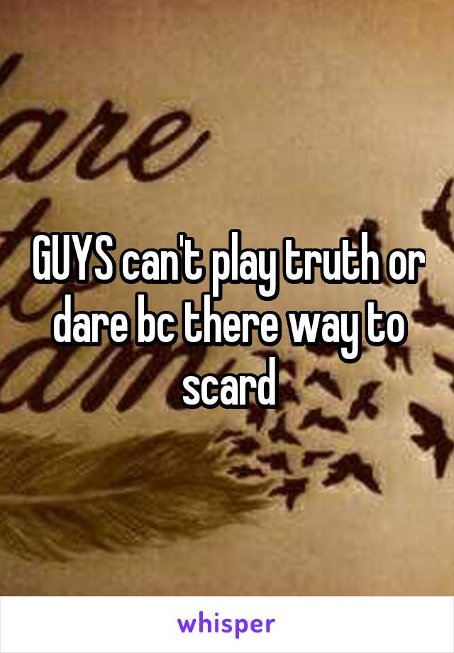 GUYS can't play truth or dare bc there way to scard