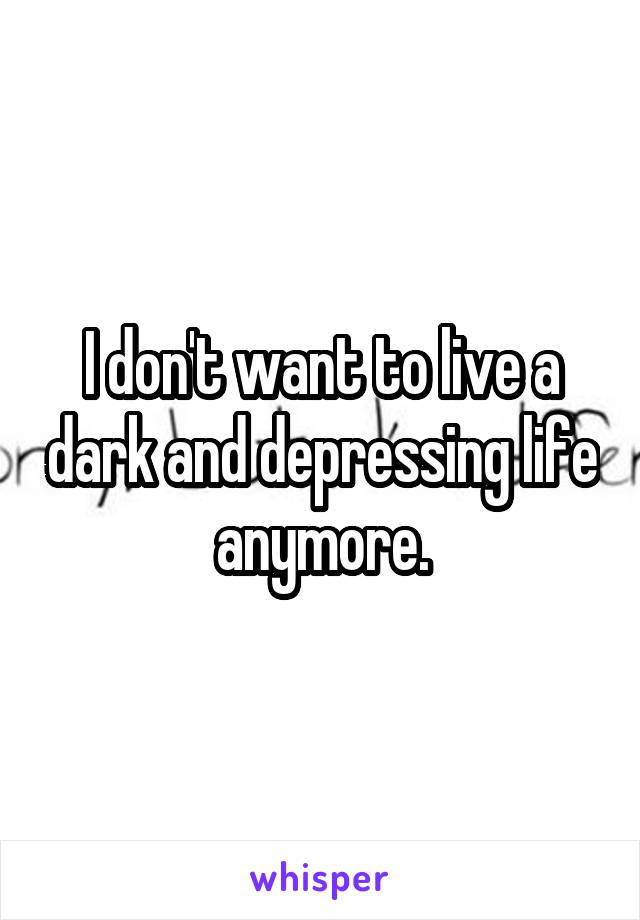 I don't want to live a dark and depressing life anymore.