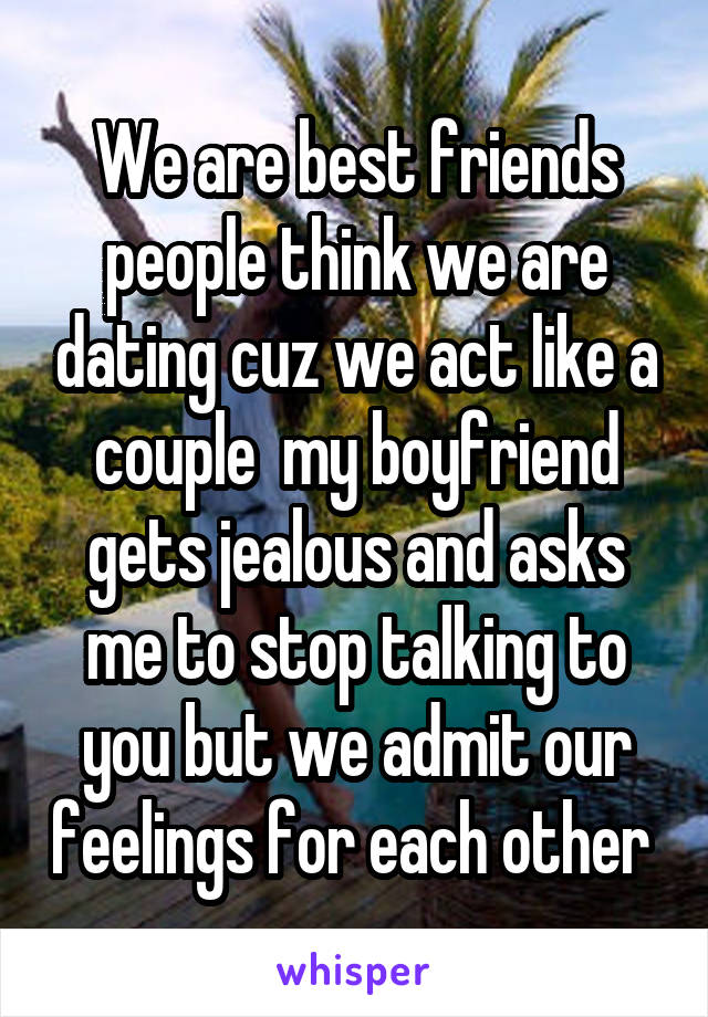 We are best friends people think we are dating cuz we act like a couple  my boyfriend gets jealous and asks me to stop talking to you but we admit our feelings for each other 