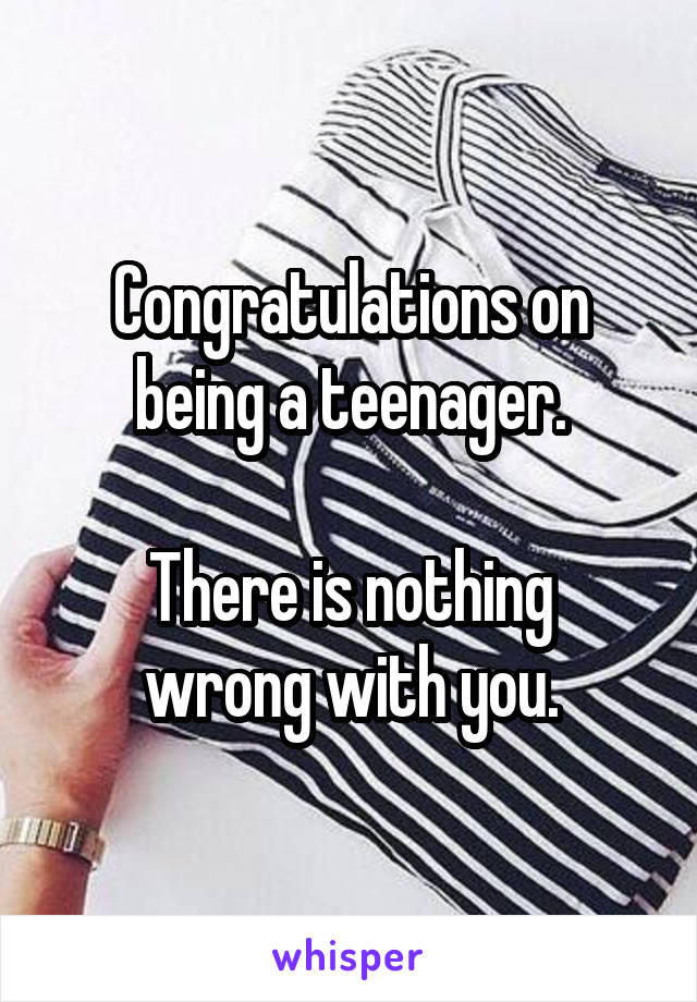 Congratulations on being a teenager.

There is nothing wrong with you.