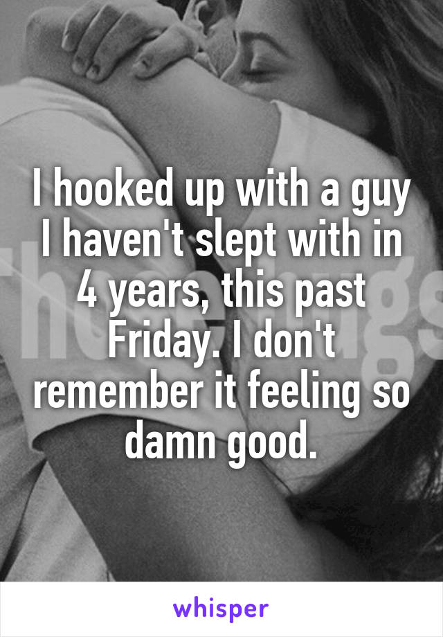 I hooked up with a guy I haven't slept with in 4 years, this past Friday. I don't remember it feeling so damn good.