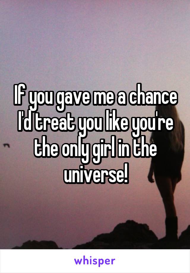 If you gave me a chance I'd treat you like you're the only girl in the universe!