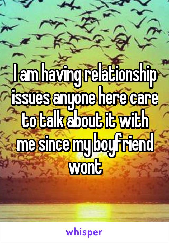 I am having relationship issues anyone here care to talk about it with me since my boyfriend wont