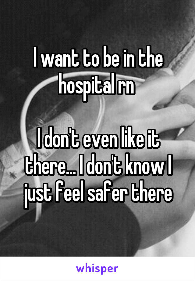 I want to be in the hospital rn 

I don't even like it there... I don't know I just feel safer there
