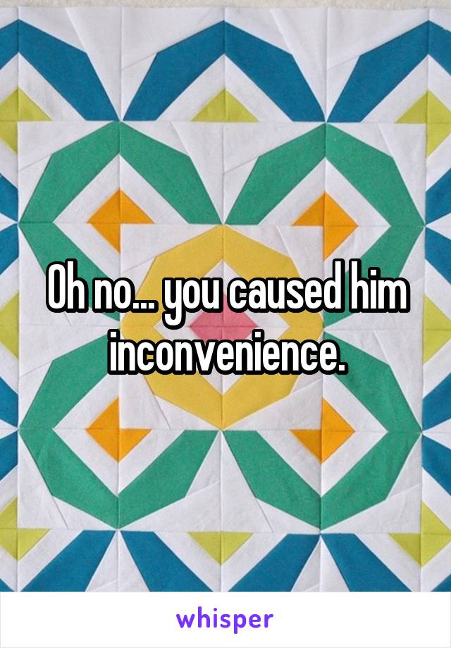Oh no... you caused him inconvenience.
