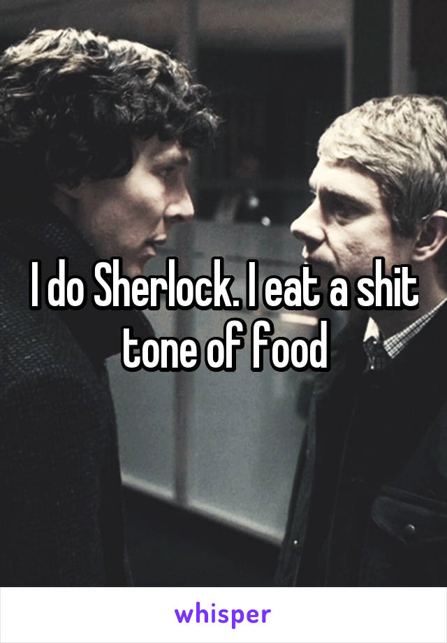 I do Sherlock. I eat a shit tone of food