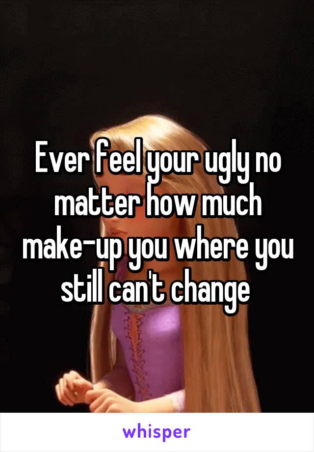 Ever feel your ugly no matter how much make-up you where you still can't change 