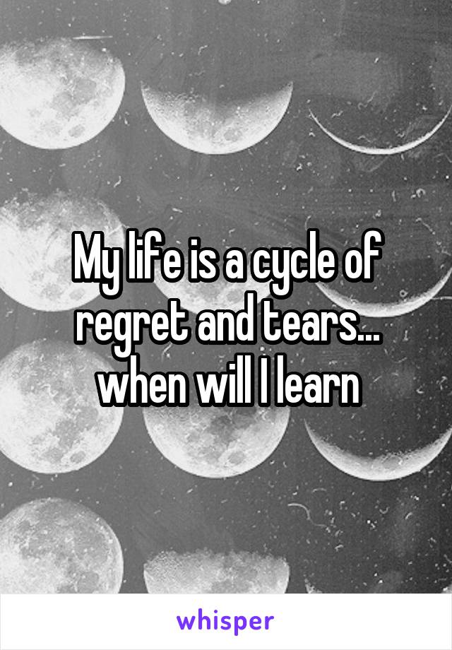My life is a cycle of regret and tears... when will I learn