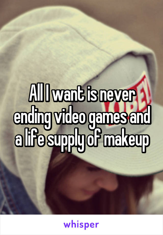 All I want is never ending video games and a life supply of makeup