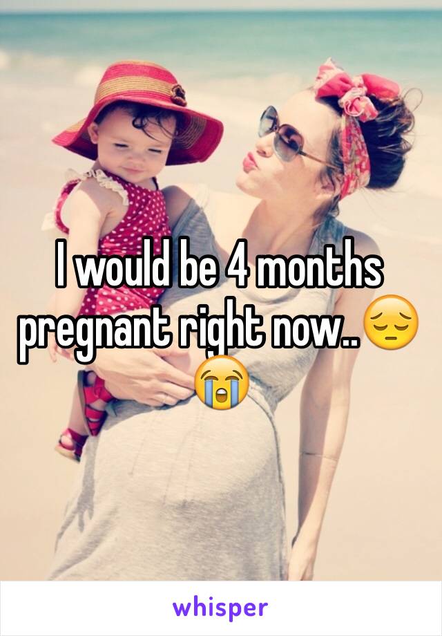 I would be 4 months pregnant right now..😔😭 