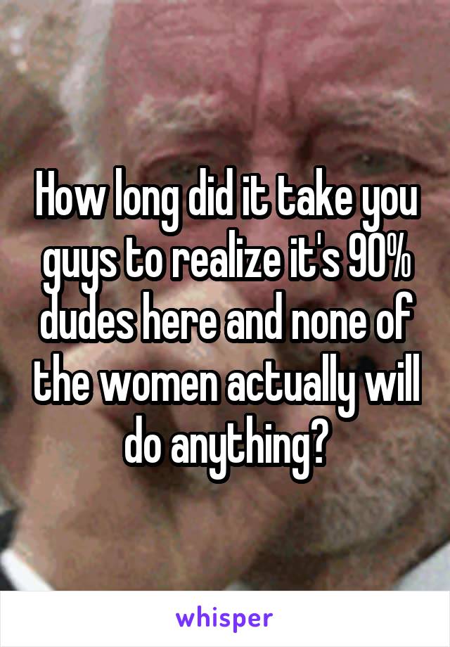 How long did it take you guys to realize it's 90% dudes here and none of the women actually will do anything?