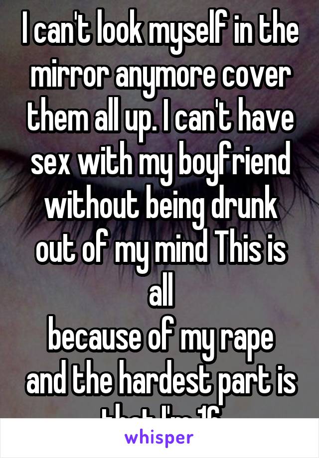 I can't look myself in the mirror anymore cover them all up. I can't have sex with my boyfriend without being drunk out of my mind This is all
because of my rape and the hardest part is that I'm 16