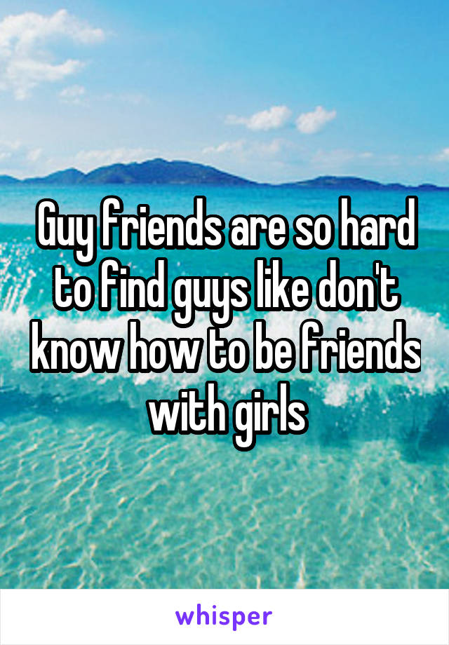 Guy friends are so hard to find guys like don't know how to be friends with girls