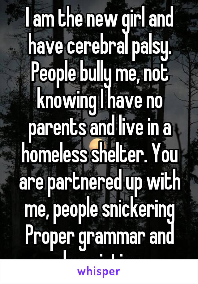 I am the new girl and have cerebral palsy. People bully me, not knowing I have no parents and live in a homeless shelter. You are partnered up with me, people snickering
Proper grammar and descriptive