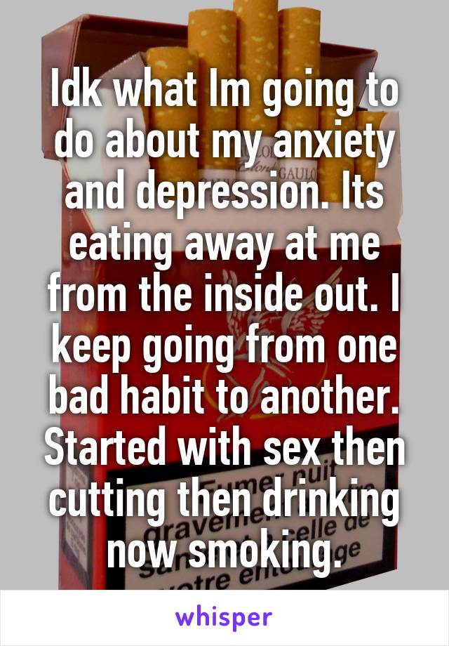 Idk what Im going to do about my anxiety and depression. Its eating away at me from the inside out. I keep going from one bad habit to another. Started with sex then cutting then drinking now smoking.
