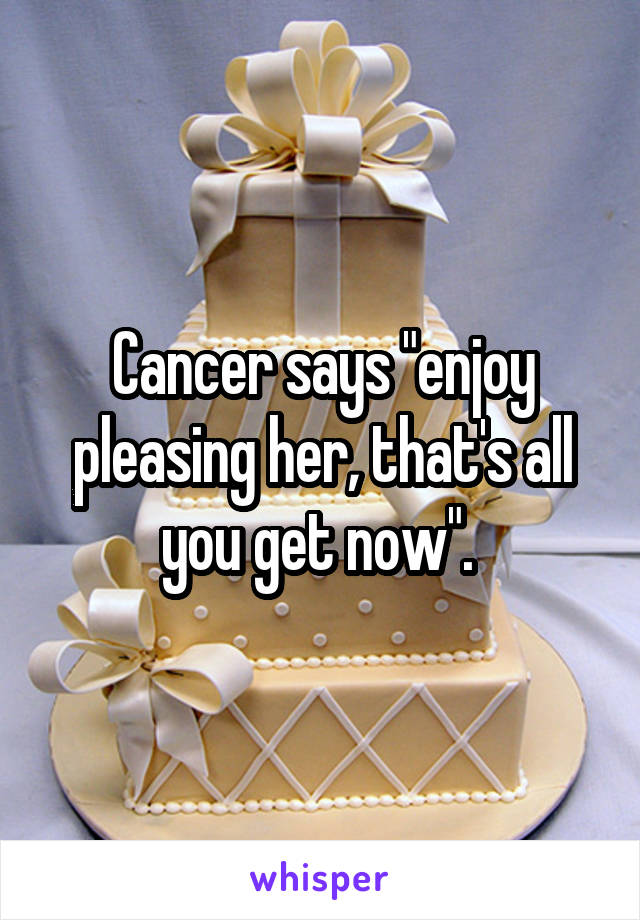 Cancer says "enjoy pleasing her, that's all you get now". 