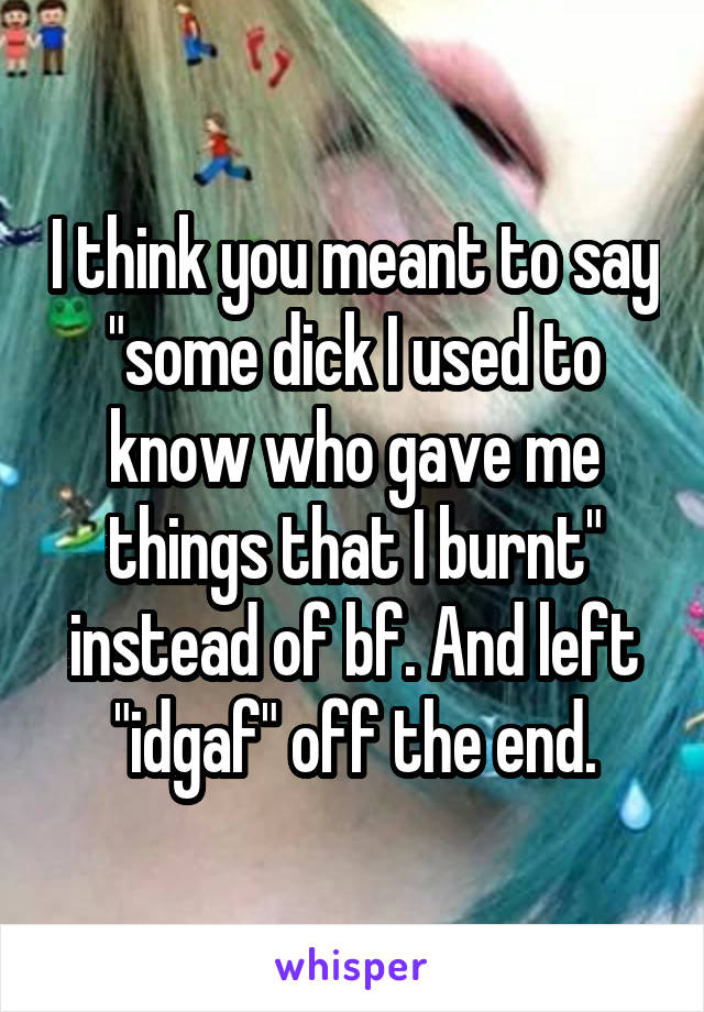 I think you meant to say "some dick I used to know who gave me things that I burnt" instead of bf. And left "idgaf" off the end.