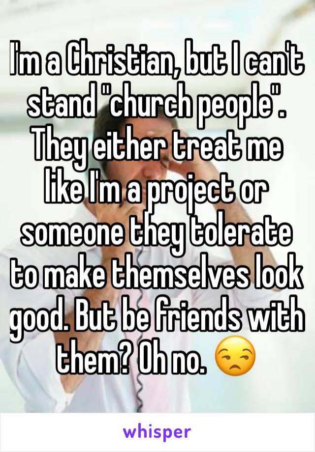 I'm a Christian, but I can't stand "church people". They either treat me like I'm a project or someone they tolerate to make themselves look good. But be friends with them? Oh no. 😒