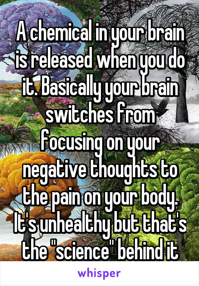 A chemical in your brain is released when you do it. Basically your brain switches from focusing on your negative thoughts to the pain on your body. It's unhealthy but that's the "science" behind it