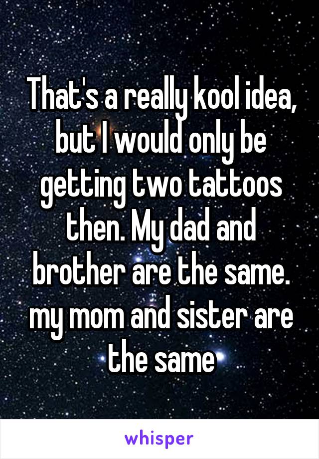 That's a really kool idea, but I would only be getting two tattoos then. My dad and brother are the same. my mom and sister are the same