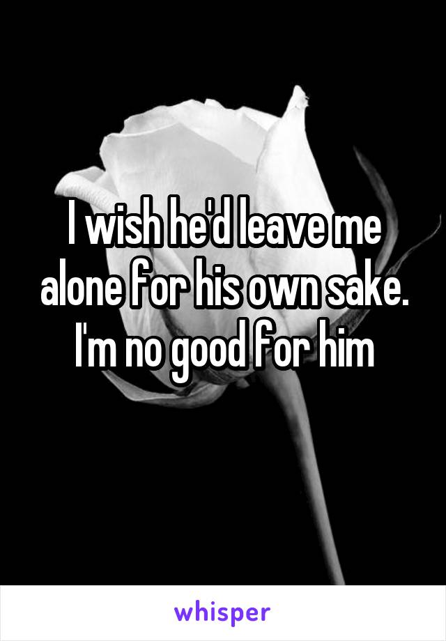 I wish he'd leave me alone for his own sake. I'm no good for him
