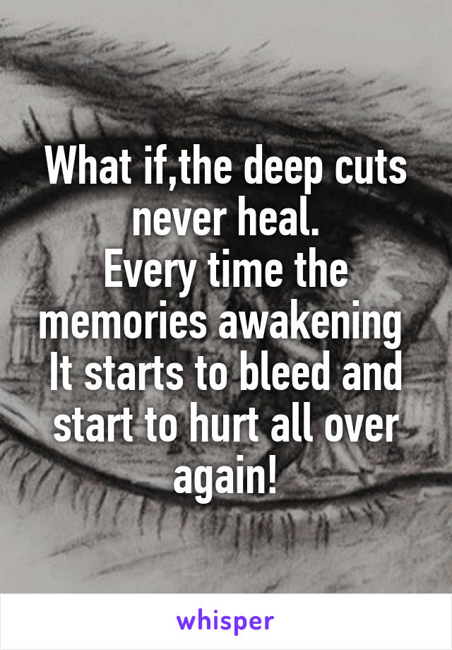 What if,the deep cuts never heal.
Every time the memories awakening 
It starts to bleed and start to hurt all over again!