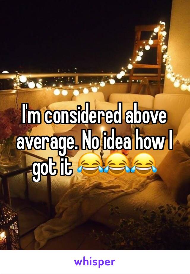 I'm considered above average. No idea how I got it 😂😂😂