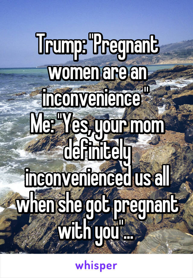 Trump: "Pregnant women are an inconvenience " 
Me: "Yes, your mom definitely inconvenienced us all when she got pregnant with you"... 