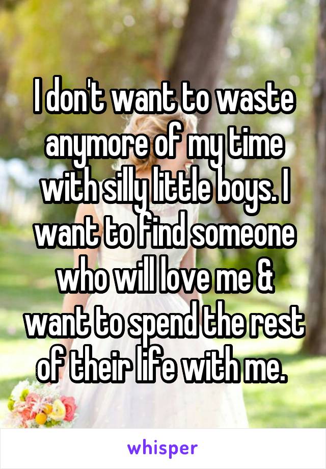 I don't want to waste anymore of my time with silly little boys. I want to find someone who will love me & want to spend the rest of their life with me. 