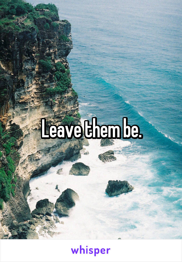 Leave them be.