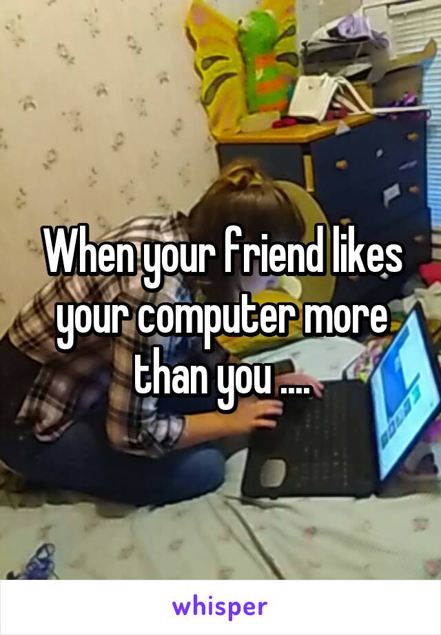 When your friend likes your computer more than you ....
