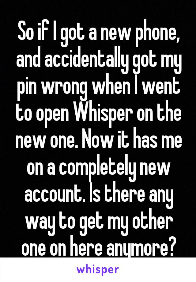 So if I got a new phone, and accidentally got my pin wrong when I went to open Whisper on the new one. Now it has me on a completely new account. Is there any way to get my other one on here anymore?