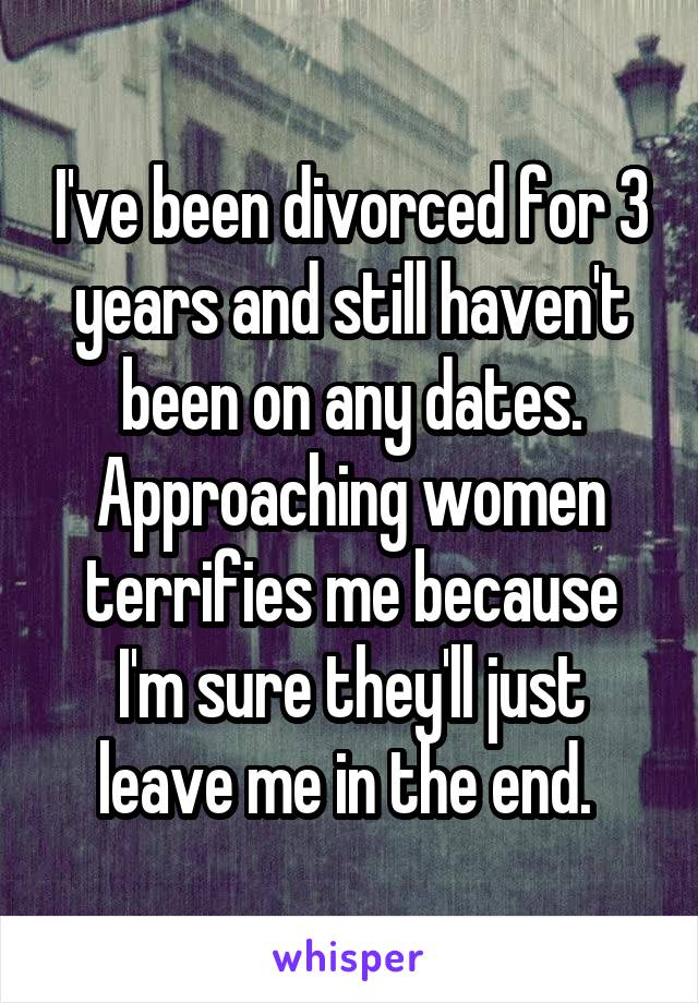 I've been divorced for 3 years and still haven't been on any dates. Approaching women terrifies me because I'm sure they'll just leave me in the end. 