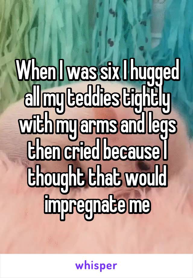 When I was six I hugged all my teddies tightly with my arms and legs then cried because I thought that would impregnate me